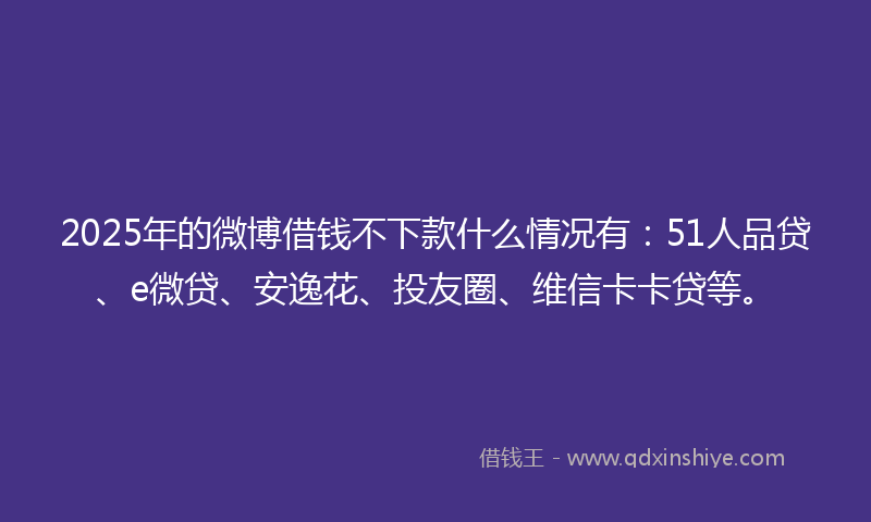 2025年的微博借钱不下款什么情况有：51人品贷、e微贷、安逸花、投友圈、维信卡卡贷等。