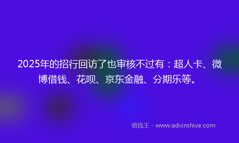 2025年的招行回访了也审核不过有：超人卡、微博借钱、花呗、京东金融、分期乐等。