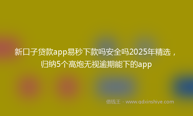 新口子贷款app易秒下款吗安全吗2025年精选，归纳5个高炮无视逾期能下的app