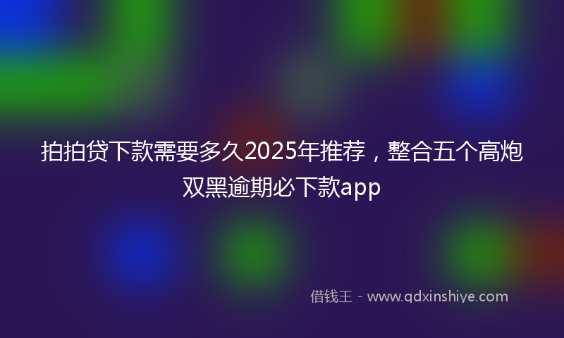 拍拍贷下款需要多久2025年推荐，整合五个高炮双黑逾期必下款app