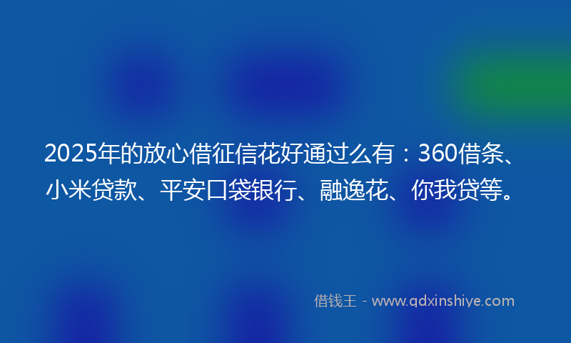 2025年的放心借征信花好通过么有：360借条、小米贷款、平安口袋银行、融逸花、你我贷等。