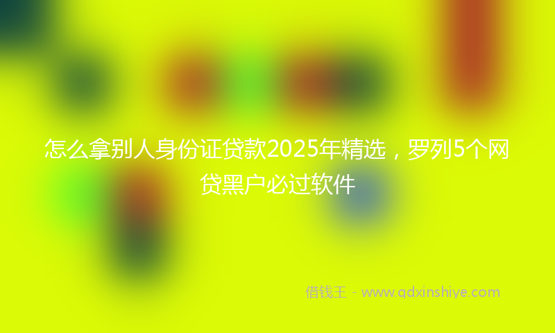 怎么拿别人身份证贷款2025年精选，罗列5个网贷黑户必过软件