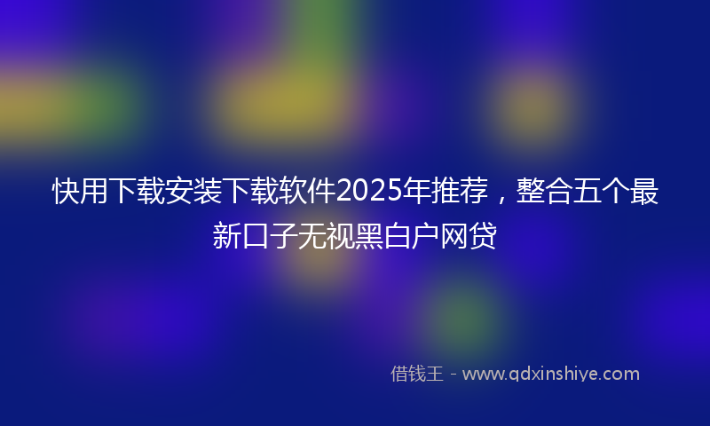 快用下载安装下载软件2025年推荐，整合五个最新口子无视黑白户网贷