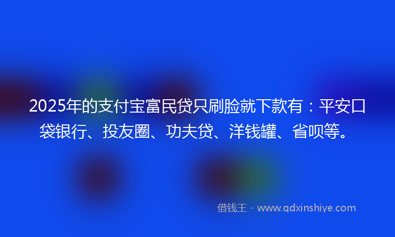 2025年的支付宝富民贷只刷脸就下款有：平安口袋银行、投友圈、功夫贷、洋钱罐、省呗等。