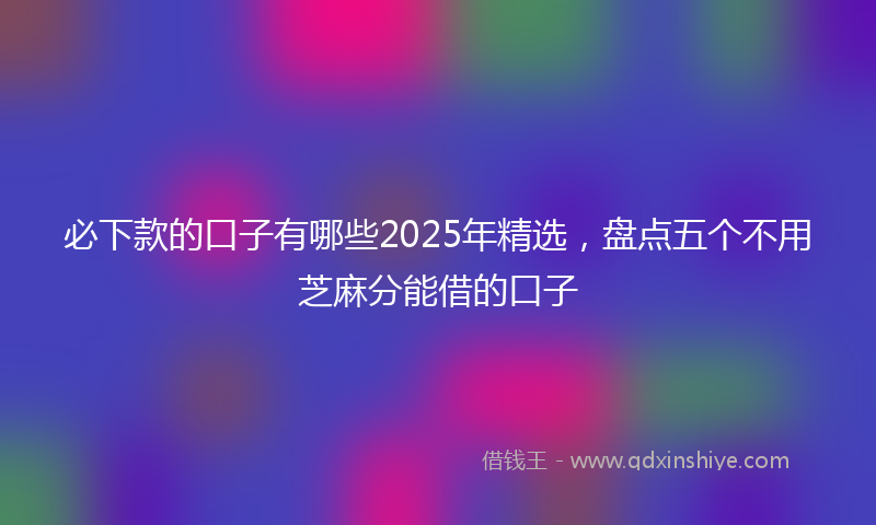 必下款的口子有哪些2025年精选，盘点五个不用芝麻分能借的口子