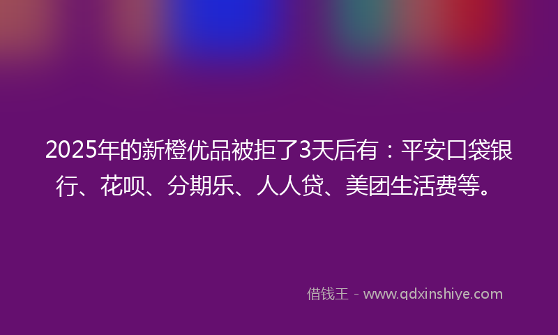 2025年的新橙优品被拒了3天后有：平安口袋银行、花呗、分期乐、人人贷、美团生活费等。