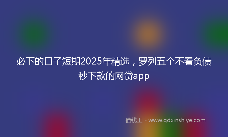 必下的口子短期2025年精选，罗列五个不看负债秒下款的网贷app