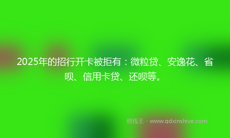 2025年的招行开卡被拒有：微粒贷、安逸花、省呗、信用卡贷、还呗等。