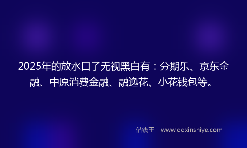 2025年的放水口子无视黑白有：分期乐、京东金融、中原消费金融、融逸花、小花钱包等。