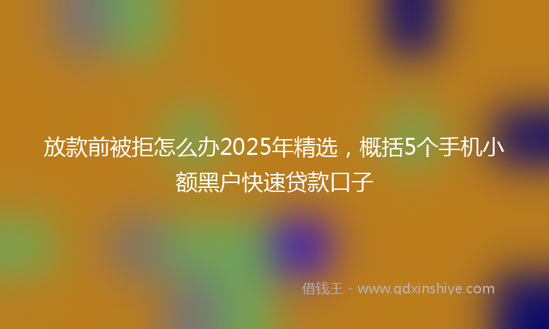放款前被拒怎么办2025年精选，概括5个手机小额黑户快速贷款口子