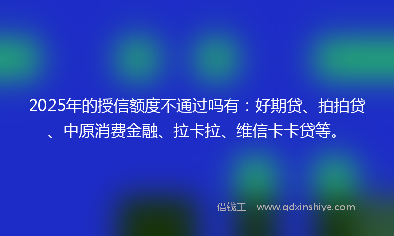 2025年的授信额度不通过吗有：好期贷、拍拍贷、中原消费金融、拉卡拉、维信卡卡贷等。
