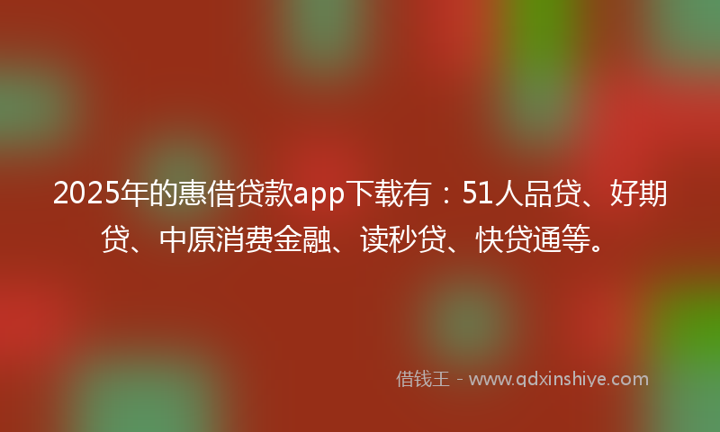 2025年的惠借贷款app下载有：51人品贷、好期贷、中原消费金融、读秒贷、快贷通等。