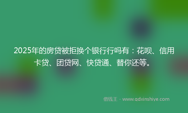2025年的房贷被拒换个银行行吗有：花呗、信用卡贷、团贷网、快贷通、替你还等。