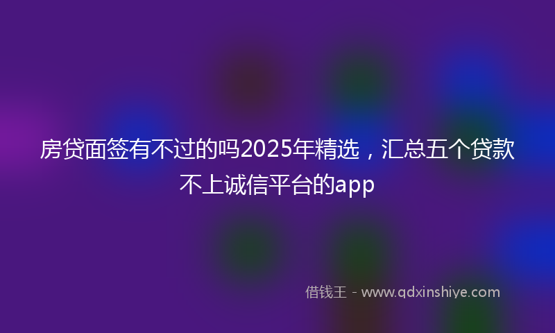 房贷面签有不过的吗2025年精选，汇总五个贷款不上诚信平台的app