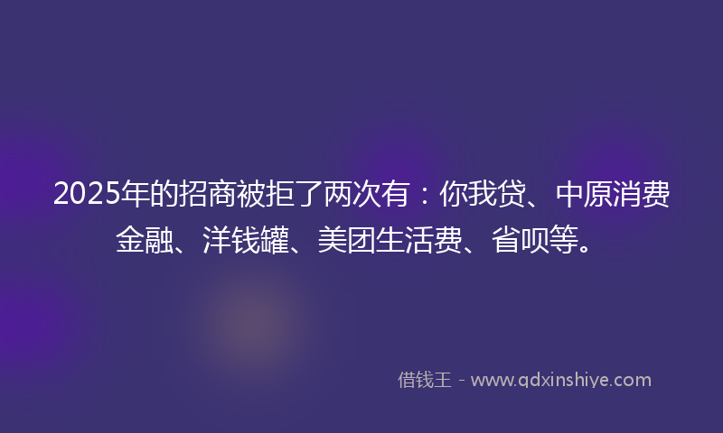 2025年的招商被拒了两次有：你我贷、中原消费金融、洋钱罐、美团生活费、省呗等。