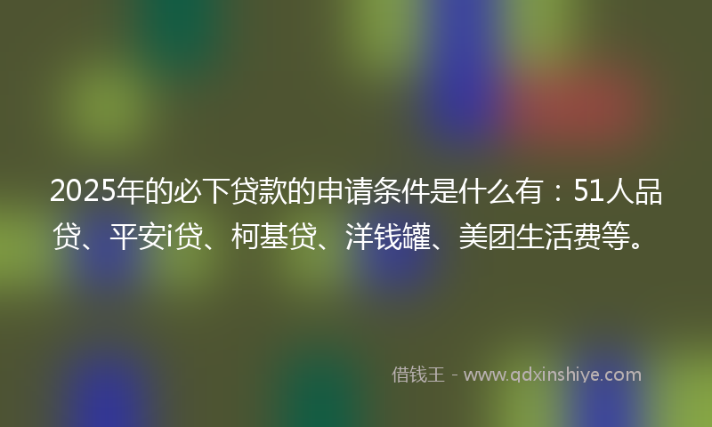 2025年的必下贷款的申请条件是什么有：51人品贷、平安i贷、柯基贷、洋钱罐、美团生活费等。