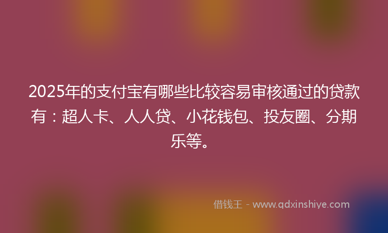 2025年的支付宝有哪些比较容易审核通过的贷款有：超人卡、人人贷、小花钱包、投友圈、分期乐等。