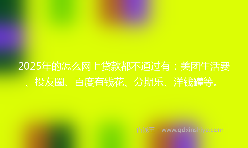 2025年的怎么网上贷款都不通过有：美团生活费、投友圈、百度有钱花、分期乐、洋钱罐等。