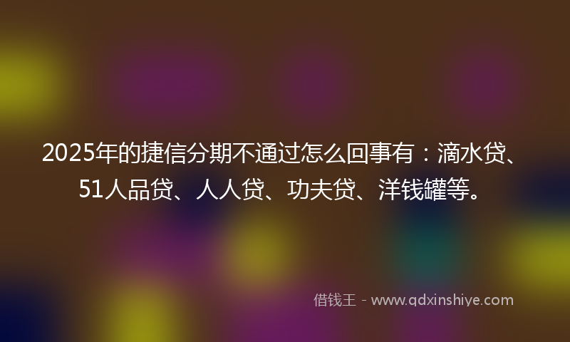 2025年的捷信分期不通过怎么回事有：滴水贷、51人品贷、人人贷、功夫贷、洋钱罐等。