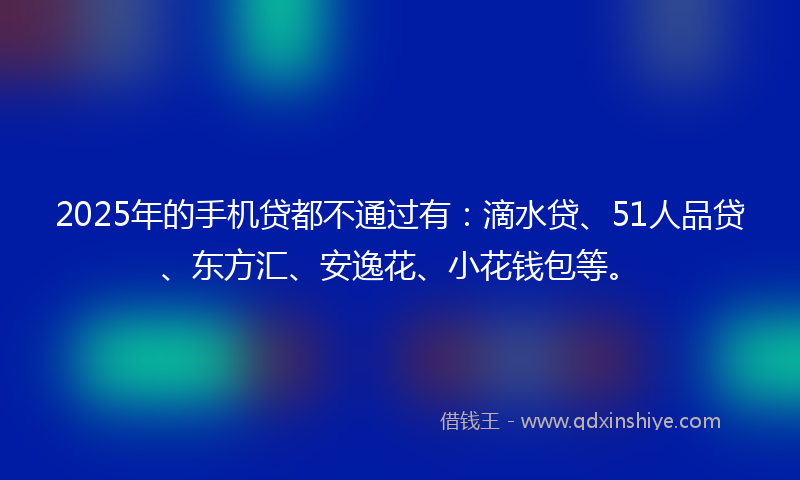 2025年的手机贷都不通过有：滴水贷、51人品贷、东方汇、安逸花、小花钱包等。