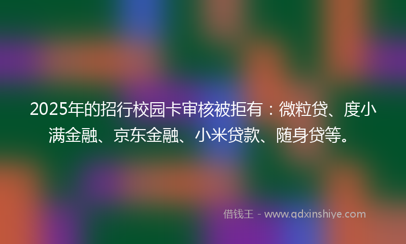 2025年的招行校园卡审核被拒有：微粒贷、度小满金融、京东金融、小米贷款、随身贷等。