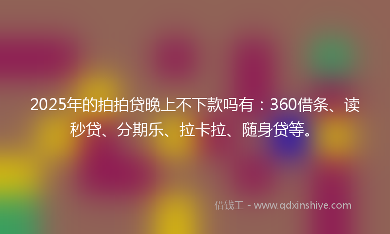 2025年的拍拍贷晚上不下款吗有：360借条、读秒贷、分期乐、拉卡拉、随身贷等。