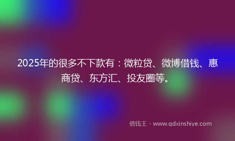 2025年的很多不下款有：微粒贷、微博借钱、惠商贷、东方汇、投友圈等。