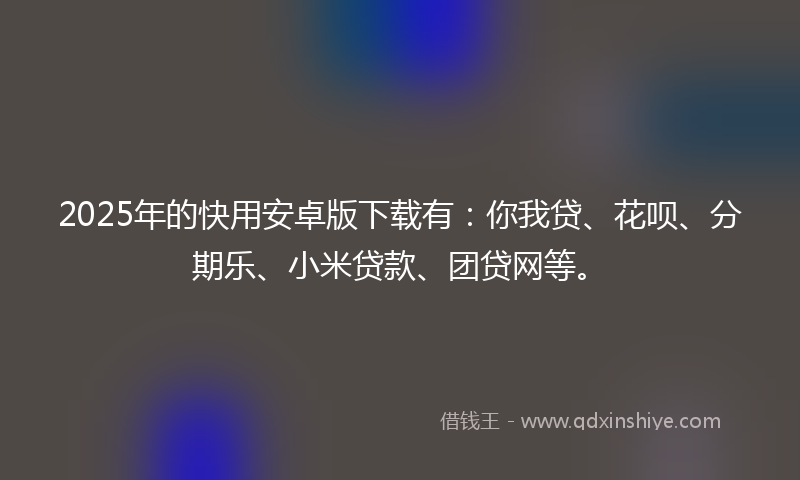 2025年的快用安卓版下载有：你我贷、花呗、分期乐、小米贷款、团贷网等。