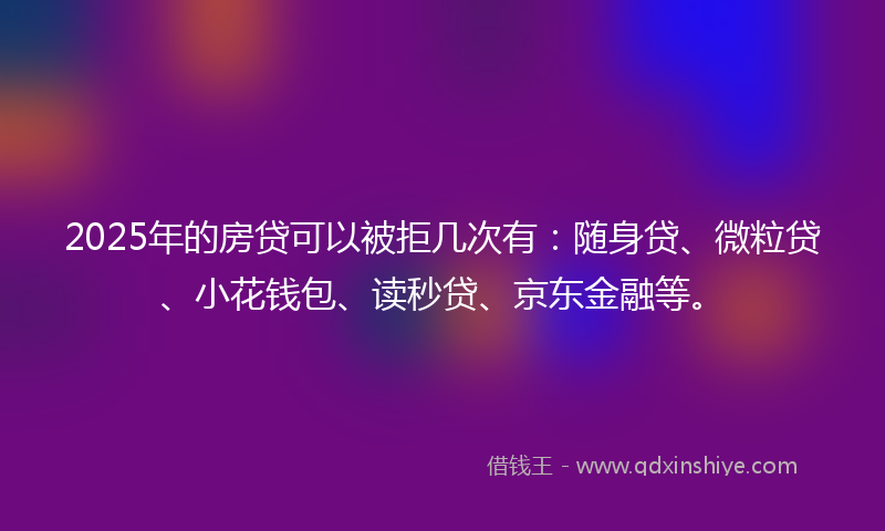 2025年的房贷可以被拒几次有：随身贷、微粒贷、小花钱包、读秒贷、京东金融等。