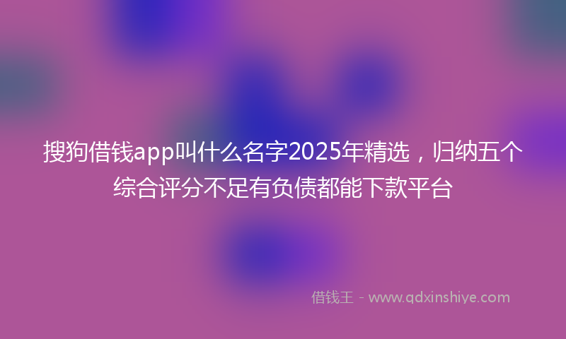 搜狗借钱app叫什么名字2025年精选，归纳五个综合评分不足有负债都能下款平台