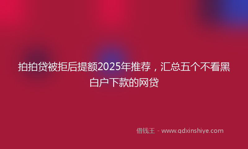 拍拍贷被拒后提额2025年推荐，汇总五个不看黑白户下款的网贷