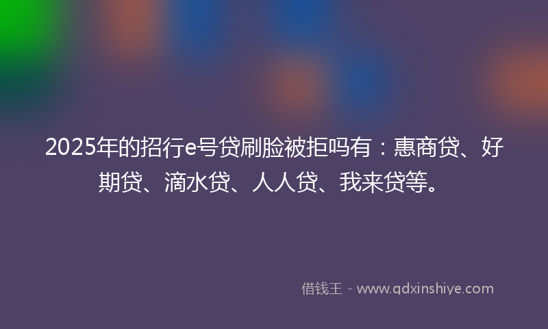 2025年的招行e号贷刷脸被拒吗有：惠商贷、好期贷、滴水贷、人人贷、我来贷等。