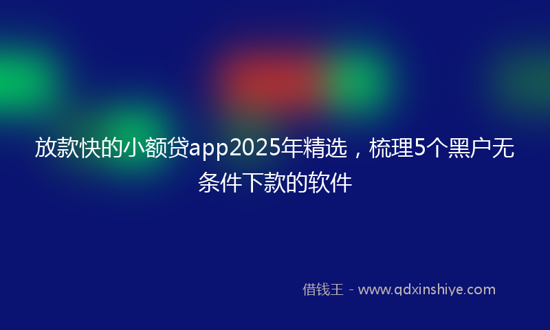 放款快的小额贷app2025年精选，梳理5个黑户无条件下款的软件