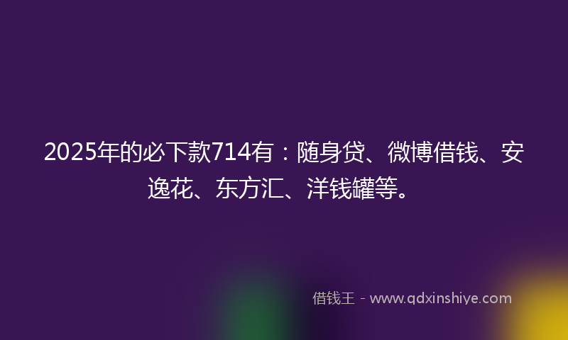 2025年的必下款714有：随身贷、微博借钱、安逸花、东方汇、洋钱罐等。