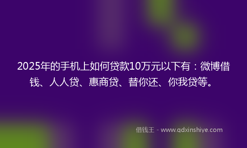 2025年的手机上如何贷款10万元以下有：微博借钱、人人贷、惠商贷、替你还、你我贷等。