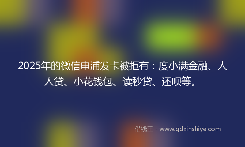 2025年的微信申浦发卡被拒有：度小满金融、人人贷、小花钱包、读秒贷、还呗等。