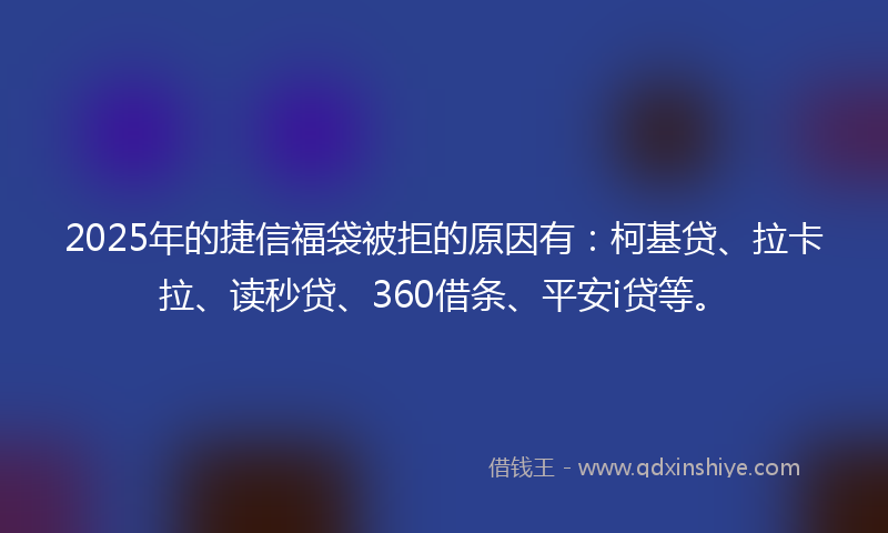 2025年的捷信福袋被拒的原因有：柯基贷、拉卡拉、读秒贷、360借条、平安i贷等。