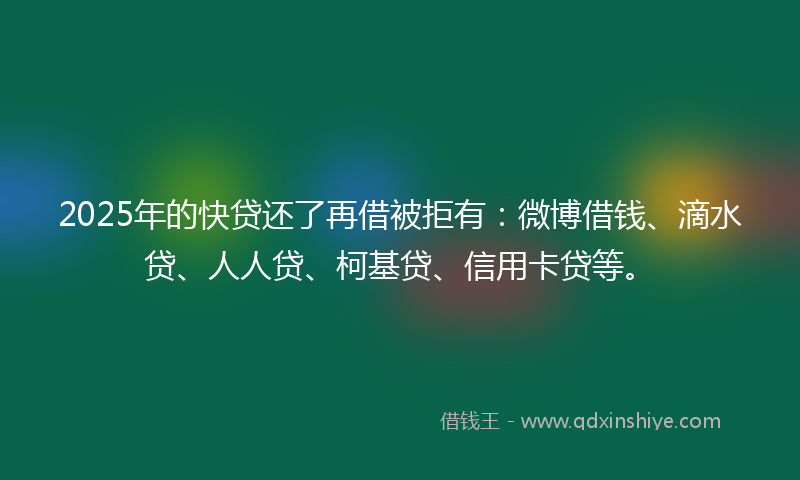 2025年的快贷还了再借被拒有：微博借钱、滴水贷、人人贷、柯基贷、信用卡贷等。