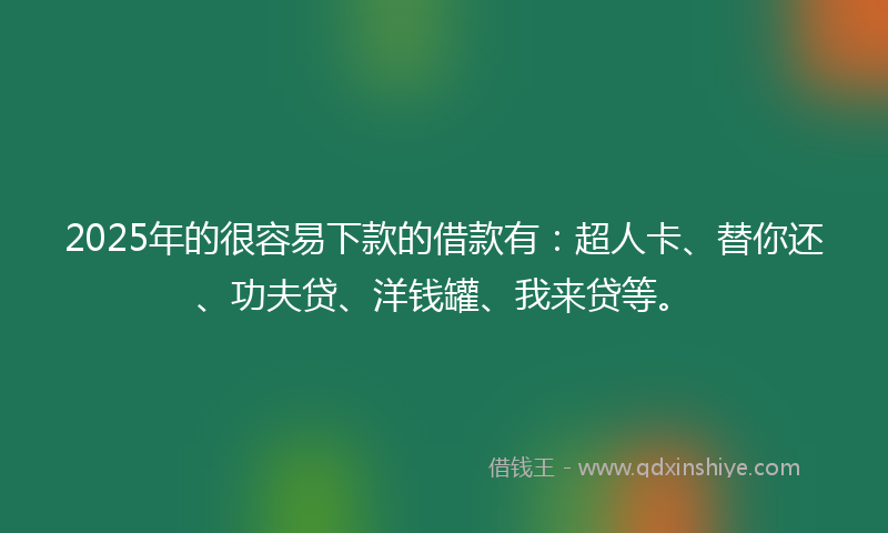 2025年的很容易下款的借款有：超人卡、替你还、功夫贷、洋钱罐、我来贷等。