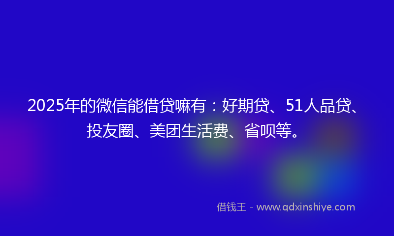 2025年的微信能借贷嘛有：好期贷、51人品贷、投友圈、美团生活费、省呗等。