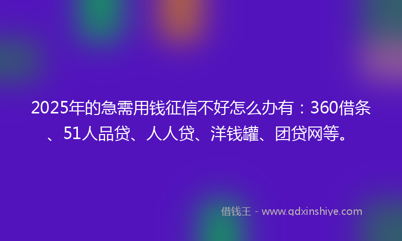 2025年的急需用钱征信不好怎么办有：360借条、51人品贷、人人贷、洋钱罐、团贷网等。