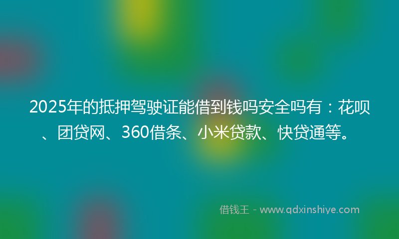 2025年的抵押驾驶证能借到钱吗安全吗有：花呗、团贷网、360借条、小米贷款、快贷通等。