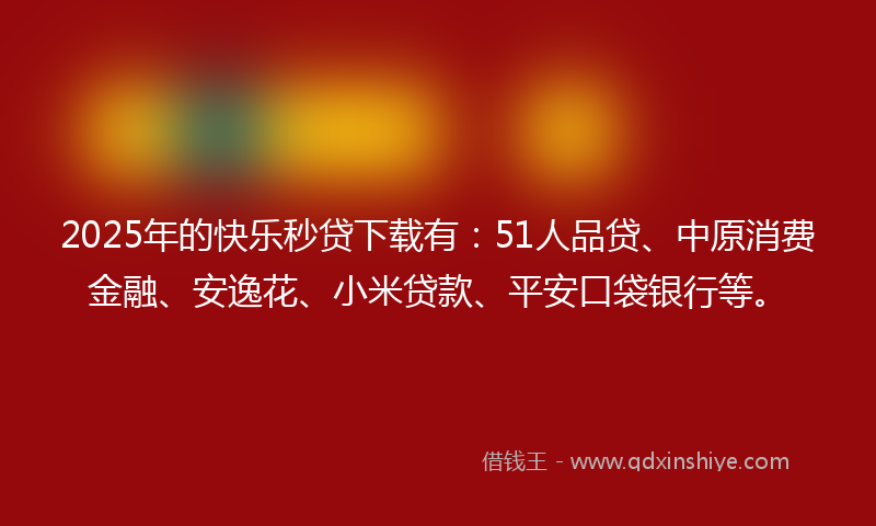 2025年的快乐秒贷下载有：51人品贷、中原消费金融、安逸花、小米贷款、平安口袋银行等。