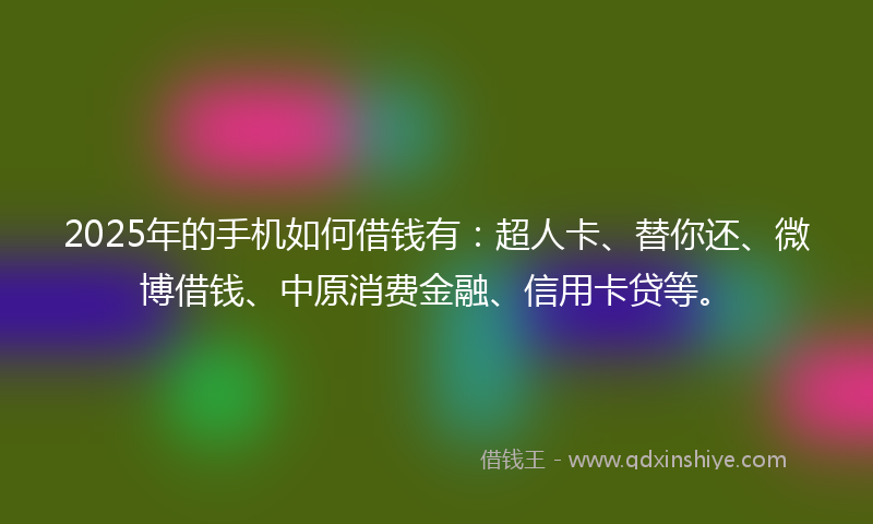 2025年的手机如何借钱有：超人卡、替你还、微博借钱、中原消费金融、信用卡贷等。