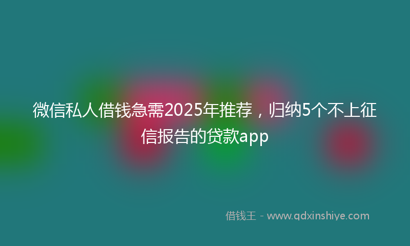 微信私人借钱急需2025年推荐，归纳5个不上征信报告的贷款app