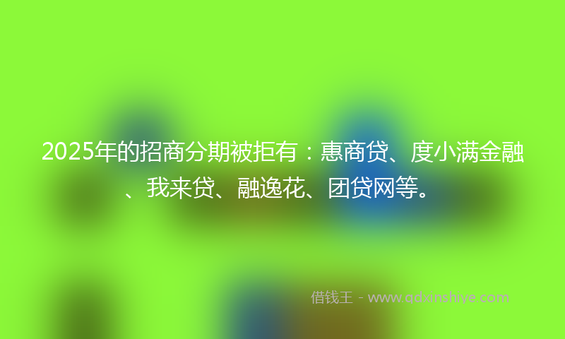 2025年的招商分期被拒有：惠商贷、度小满金融、我来贷、融逸花、团贷网等。