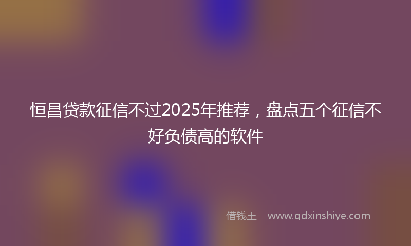 恒昌贷款征信不过2025年推荐，盘点五个征信不好负债高的软件