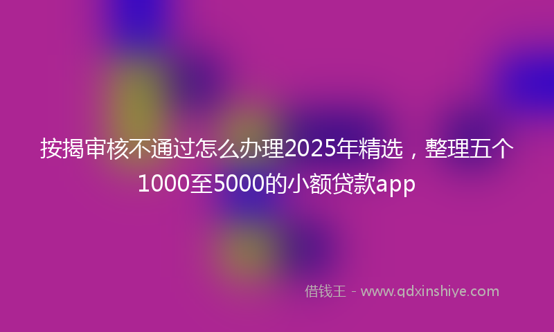 按揭审核不通过怎么办理2025年精选，整理五个1000至5000的小额贷款app
