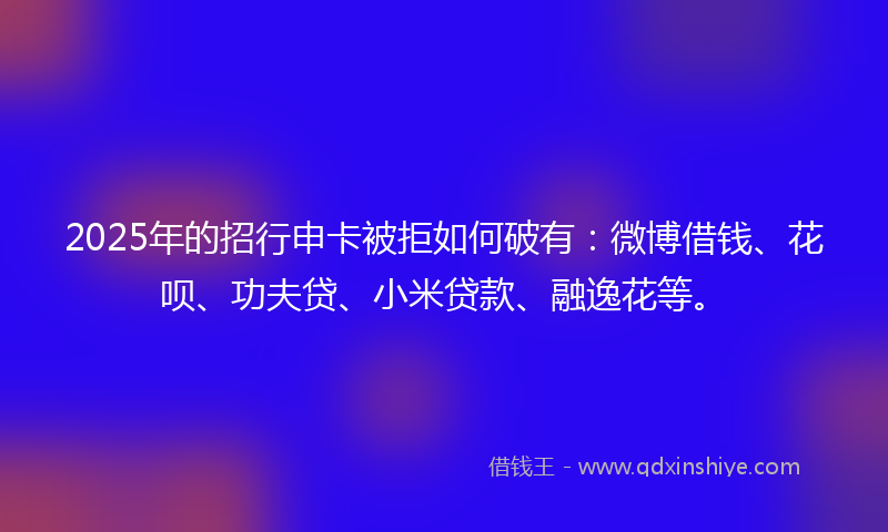 2025年的招行申卡被拒如何破有：微博借钱、花呗、功夫贷、小米贷款、融逸花等。