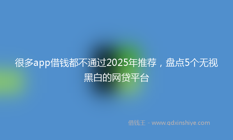 很多app借钱都不通过2025年推荐，盘点5个无视黑白的网贷平台